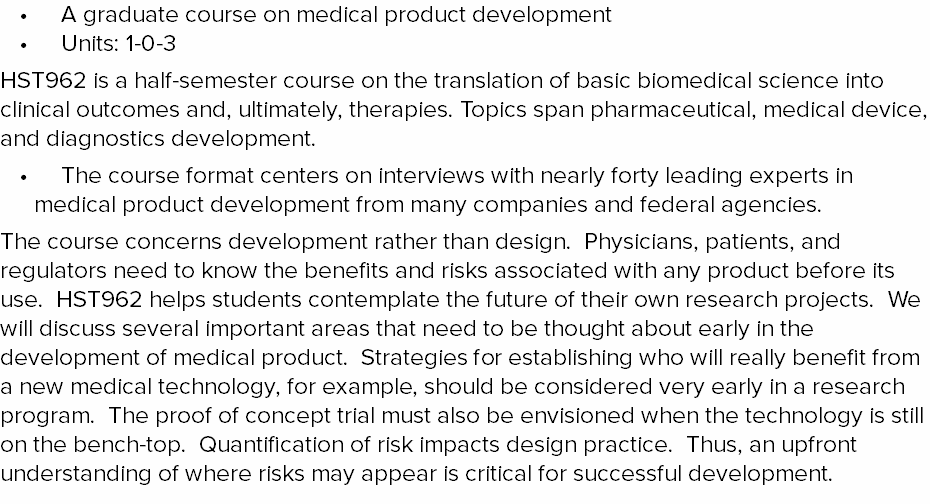 A graduate course on medical product development Units: 1-0-3 HST962 is a half-semester course on the translation of basic biomedical science into clinical outcomes and, ultimately, therapies. Topics span pharmaceutical, medical device, and diagnostics development. The course format centers on interviews with nearly forty leading experts in medical product development from many companies and federal agencies. The course concerns development rather than design. Physicians, patients, and regulators need to know the benefits and risks associated with any product before its use. HST962 helps students contemplate the future of their own research projects. We will discuss several important areas that need to be thought about early in the development of medical product. Strategies for establishing who will really benefit from a new medical technology, for example, should be considered very early in a research program. The proof of concept trial must also be envisioned when the technology is still on the bench-top. Quantification of risk impacts design practice. Thus, an upfront understanding of where risks may appear is critical for successful development. 