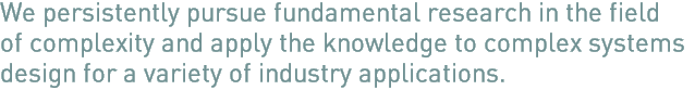 We persistently pursue fundamental research in the field of complexity and apply the knowledge to complex systems design.